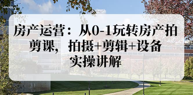 房产运营：从0-1玩转房产拍剪课，拍摄 剪辑 设备，实操讲解（价值899）-搞钱帮