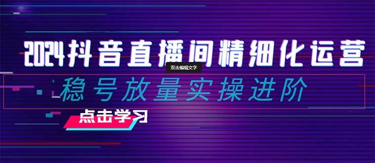 2024抖音直播间精细化运营：稳号放量实操进阶 选品/排品/起号/小店随心推/千川付费如何去投放-搞钱帮